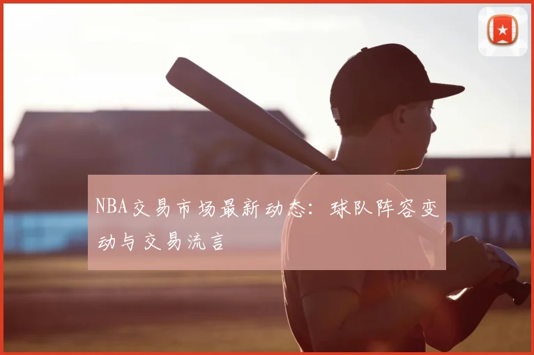 NBA交易市场最新动态：球队阵容变动与交易流言