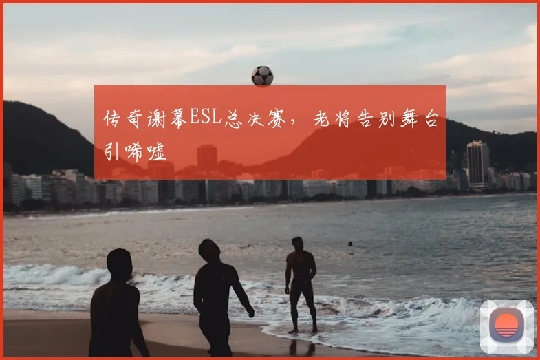 传奇谢幕ESL总决赛,老将告别舞台引唏嘘
