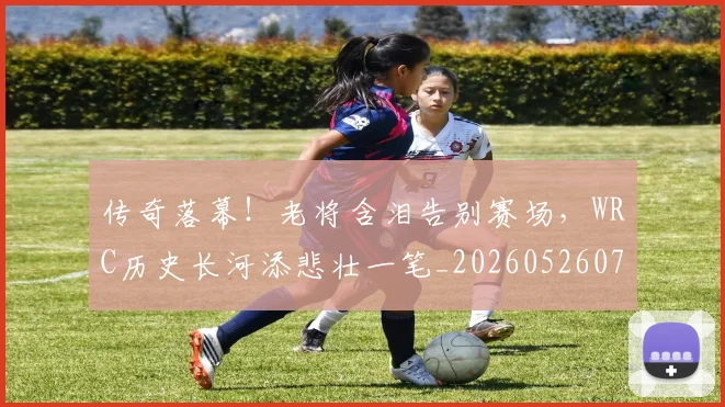 传奇落幕!老将含泪告别赛场,WRC历史长河添悲壮一笔_20260526072936