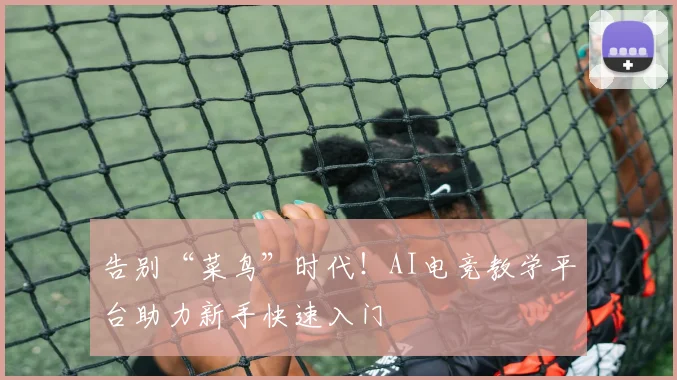 告别“菜鸟”时代!AI电竞教学平台助力新手快速入门