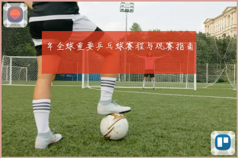 年全球重要乒乓球赛程与观赛指南