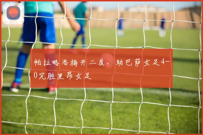 帕拉略洛梅开二度,助巴萨女足4-0完胜里昂女足