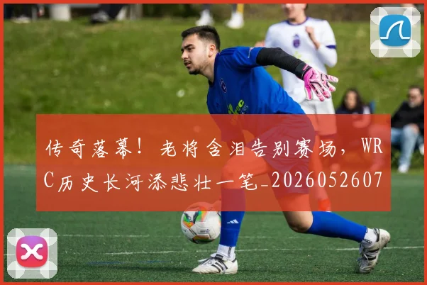 传奇落幕!老将含泪告别赛场,WRC历史长河添悲壮一笔_20260526072936
