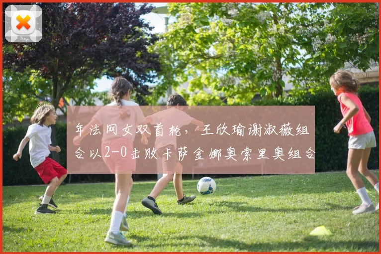 年法网女双首轮，王欣瑜谢淑薇组合以2-0击败卡萨金娜奥索里奥组合，闯过首轮关。