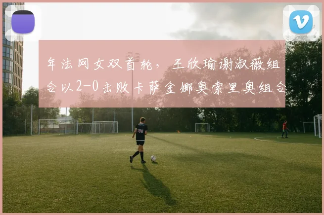 年法网女双首轮，王欣瑜谢淑薇组合以2-0击败卡萨金娜奥索里奥组合，闯过首轮关。