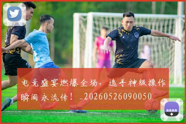 电竞盛宴燃爆全场，选手神级操作瞬间永流传！_20260526090050