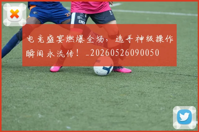 电竞盛宴燃爆全场，选手神级操作瞬间永流传！_20260526090050