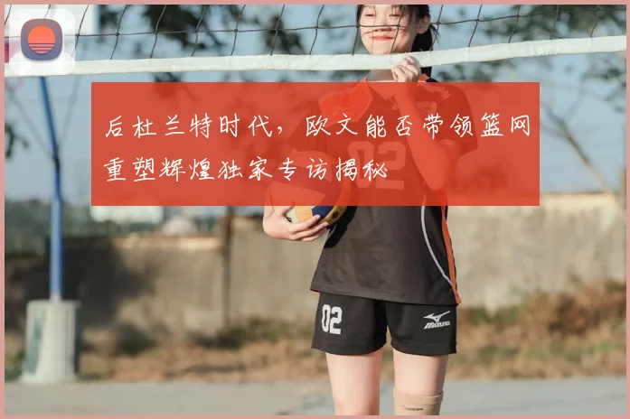 后杜兰特时代,欧文能否带领篮网重塑辉煌独家专访揭秘