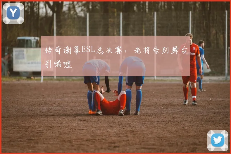 传奇谢幕ESL总决赛,老将告别舞台引唏嘘